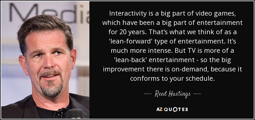 Interactivity is a big part of video games, which have been a big part of entertainment for 20 years. That's what we think of as a 'lean-forward' type of entertainment. It's much more intense. But TV is more of a 'lean-back' entertainment - so the big improvement there is on-demand, because it conforms to your schedule. - Reed Hastings