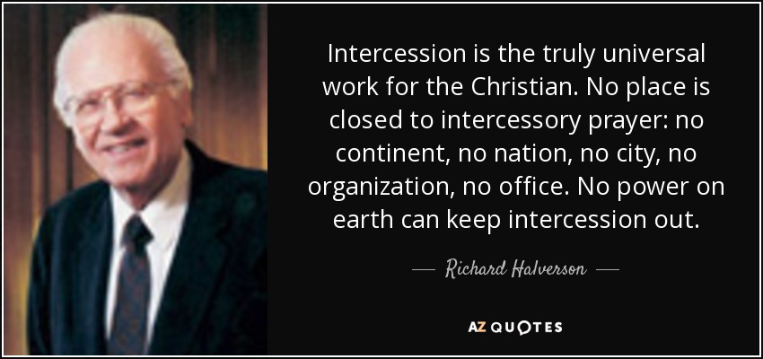 Intercession is the truly universal work for the Christian. No place is closed to intercessory prayer: no continent, no nation, no city, no organization, no office. No power on earth can keep intercession out. - Richard Halverson