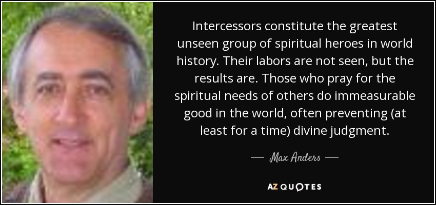 Intercessors constitute the greatest unseen group of spiritual heroes in world history. Their labors are not seen, but the results are. Those who pray for the spiritual needs of others do immeasurable good in the world, often preventing (at least for a time) divine judgment. - Max Anders