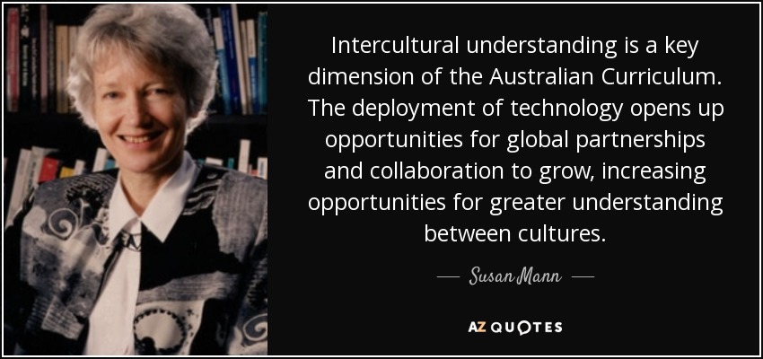 Intercultural understanding is a key dimension of the Australian Curriculum. The deployment of technology opens up opportunities for global partnerships and collaboration to grow, increasing opportunities for greater understanding between cultures. - Susan Mann