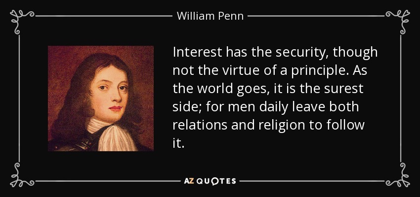 Interest has the security, though not the virtue of a principle. As the world goes, it is the surest side; for men daily leave both relations and religion to follow it. - William Penn