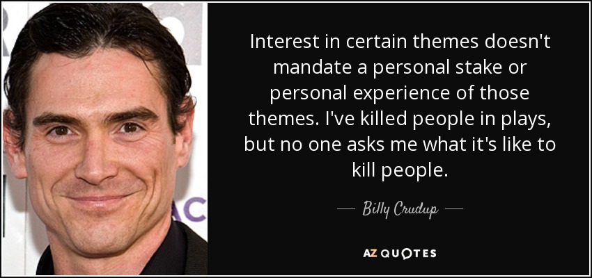 Interest in certain themes doesn't mandate a personal stake or personal experience of those themes. I've killed people in plays, but no one asks me what it's like to kill people. - Billy Crudup