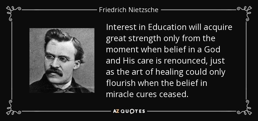 Interest in Education will acquire great strength only from the moment when belief in a God and His care is renounced, just as the art of healing could only flourish when the belief in miracle cures ceased. - Friedrich Nietzsche