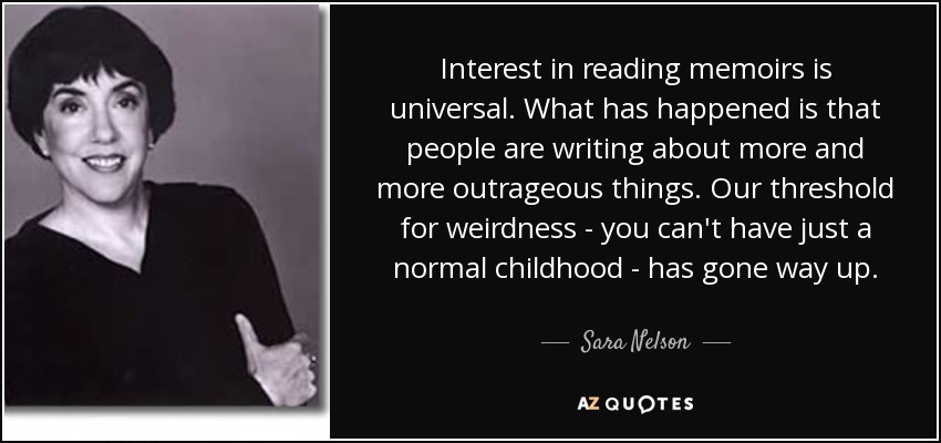 Interest in reading memoirs is universal. What has happened is that people are writing about more and more outrageous things. Our threshold for weirdness - you can't have just a normal childhood - has gone way up. - Sara Nelson