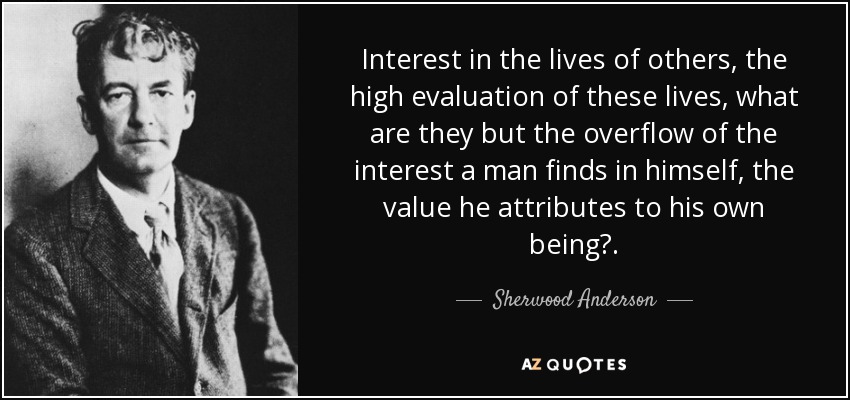 Interest in the lives of others, the high evaluation of these lives, what are they but the overflow of the interest a man finds in himself, the value he attributes to his own being?. - Sherwood Anderson