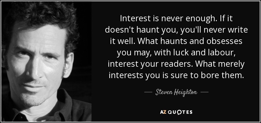 Interest is never enough. If it doesn't haunt you, you'll never write it well. What haunts and obsesses you may, with luck and labour, interest your readers. What merely interests you is sure to bore them. - Steven Heighton