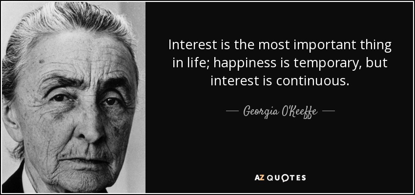Interest is the most important thing in life; happiness is temporary, but interest is continuous. - Georgia O'Keeffe