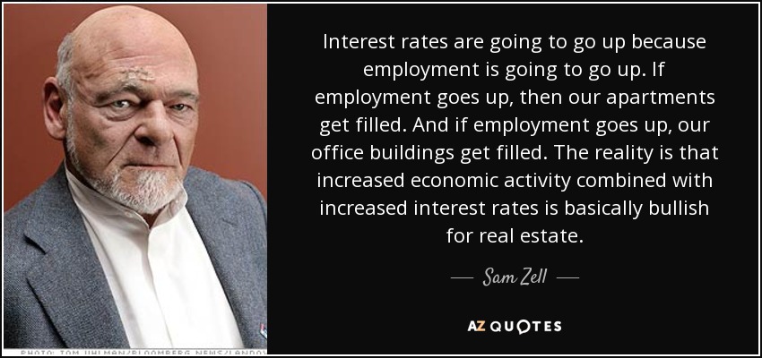 Interest rates are going to go up because employment is going to go up. If employment goes up, then our apartments get filled. And if employment goes up, our office buildings get filled. The reality is that increased economic activity combined with increased interest rates is basically bullish for real estate. - Sam Zell