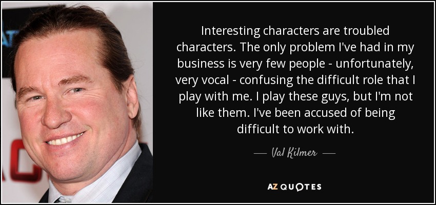 Interesting characters are troubled characters. The only problem I've had in my business is very few people - unfortunately, very vocal - confusing the difficult role that I play with me. I play these guys, but I'm not like them. I've been accused of being difficult to work with. - Val Kilmer