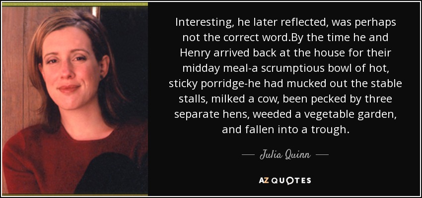 Interesting, he later reflected, was perhaps not the correct word.By the time he and Henry arrived back at the house for their midday meal-a scrumptious bowl of hot, sticky porridge-he had mucked out the stable stalls, milked a cow, been pecked by three separate hens, weeded a vegetable garden, and fallen into a trough. - Julia Quinn