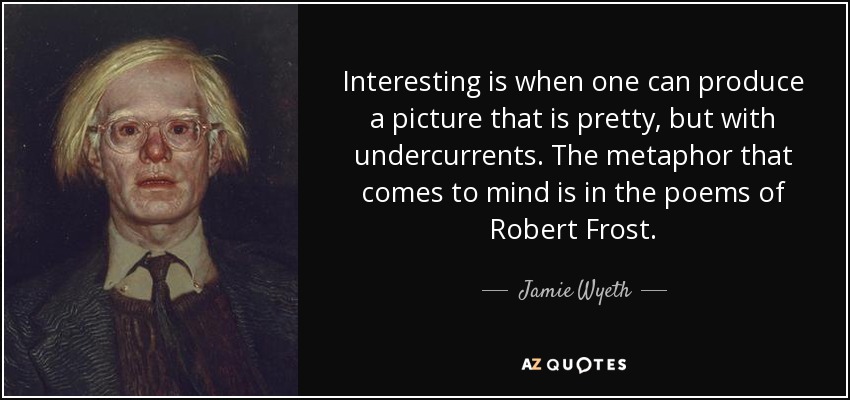 Interesting is when one can produce a picture that is pretty, but with undercurrents. The metaphor that comes to mind is in the poems of Robert Frost. - Jamie Wyeth