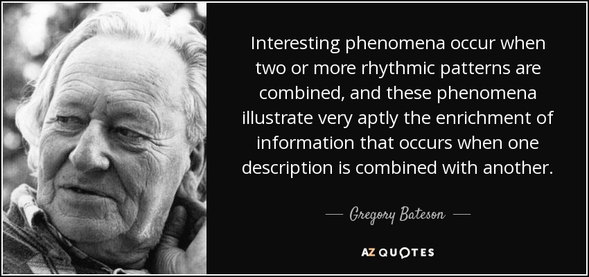 Interesting phenomena occur when two or more rhythmic patterns are combined, and these phenomena illustrate very aptly the enrichment of information that occurs when one description is combined with another. - Gregory Bateson