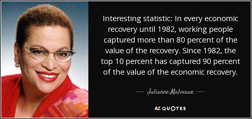 Interesting statistic: In every economic recovery until 1982, working people captured more than 80 percent of the value of the recovery. Since 1982, the top 10 percent has captured 90 percent of the value of the economic recovery. - Julianne Malveaux