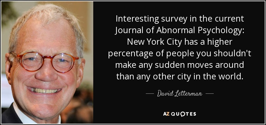 Interesting survey in the current Journal of Abnormal Psychology: New York City has a higher percentage of people you shouldn't make any sudden moves around than any other city in the world. - David Letterman