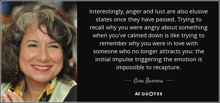Interestingly, anger and lust are also elusive states once they have passed. Trying to recall why you were angry about something when you've calmed down is like trying to remember why you were in love with someone who no longer attracts you: the initial impulse triggering the emotion is impossible to recapture. - Gina Barreca