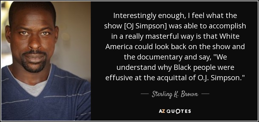 Interestingly enough, I feel what the show [OJ Simpson] was able to accomplish in a really masterful way is that White America could look back on the show and the documentary and say, 