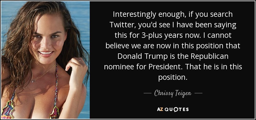 Interestingly enough, if you search Twitter, you'd see I have been saying this for 3-plus years now. I cannot believe we are now in this position that Donald Trump is the Republican nominee for President. That he is in this position. - Chrissy Teigen