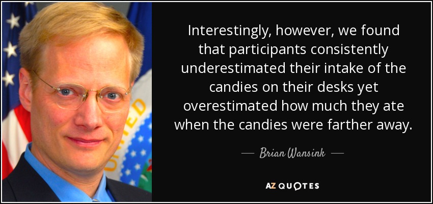 Interestingly, however, we found that participants consistently underestimated their intake of the candies on their desks yet overestimated how much they ate when the candies were farther away. - Brian Wansink