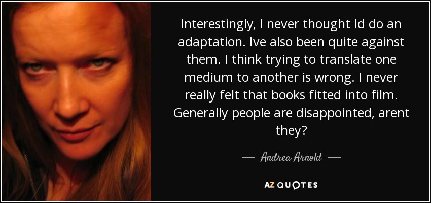 Interestingly, I never thought Id do an adaptation. Ive also been quite against them. I think trying to translate one medium to another is wrong. I never really felt that books fitted into film. Generally people are disappointed, arent they? - Andrea Arnold