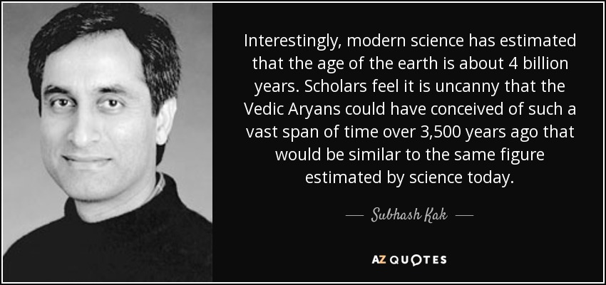Interestingly, modern science has estimated that the age of the earth is about 4 billion years. Scholars feel it is uncanny that the Vedic Aryans could have conceived of such a vast span of time over 3,500 years ago that would be similar to the same figure estimated by science today. - Subhash Kak