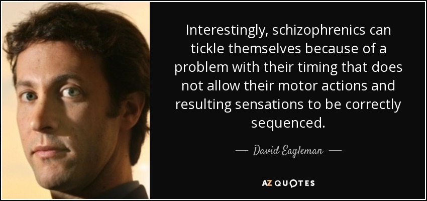 Interestingly, schizophrenics can tickle themselves because of a problem with their timing that does not allow their motor actions and resulting sensations to be correctly sequenced. - David Eagleman