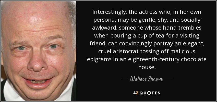 Interestingly, the actress who, in her own persona, may be gentle, shy, and socially awkward, someone whose hand trembles when pouring a cup of tea for a visiting friend, can convincingly portray an elegant, cruel aristocrat tossing off malicious epigrams in an eighteenth-century chocolate house. - Wallace Shawn