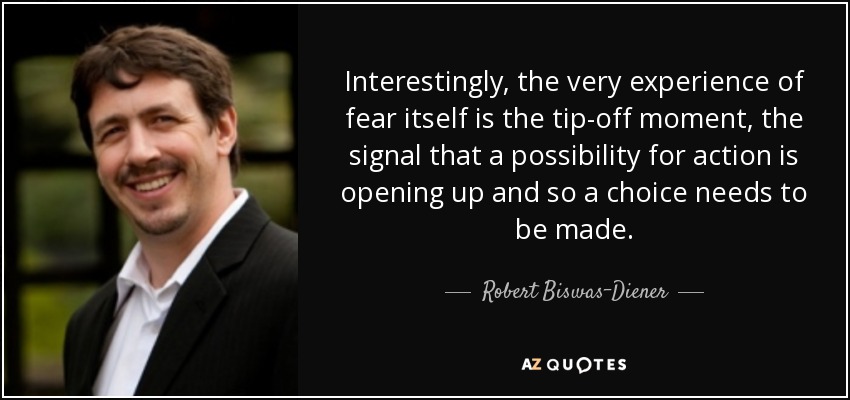 Interestingly, the very experience of fear itself is the tip-off moment, the signal that a possibility for action is opening up and so a choice needs to be made. - Robert Biswas-Diener