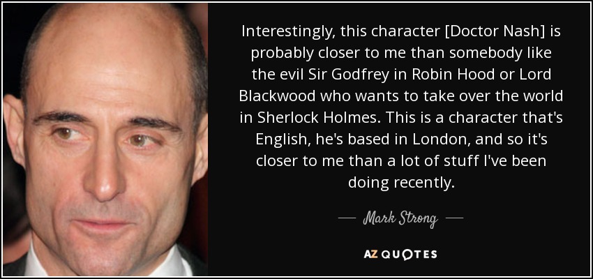 Interestingly, this character [Doctor Nash] is probably closer to me than somebody like the evil Sir Godfrey in Robin Hood or Lord Blackwood who wants to take over the world in Sherlock Holmes. This is a character that's English, he's based in London, and so it's closer to me than a lot of stuff I've been doing recently. - Mark Strong