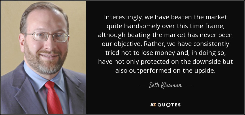 Interestingly, we have beaten the market quite handsomely over this time frame, although beating the market has never been our objective. Rather, we have consistently tried not to lose money and, in doing so, have not only protected on the downside but also outperformed on the upside. - Seth Klarman