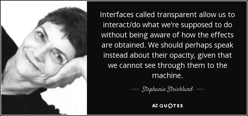 Interfaces called transparent allow us to interact/do what we're supposed to do without being aware of how the effects are obtained. We should perhaps speak instead about their opacity, given that we cannot see through them to the machine. - Stephanie Strickland