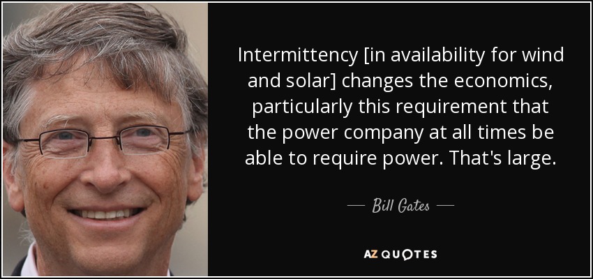 Intermittency [in availability for wind and solar] changes the economics, particularly this requirement that the power company at all times be able to require power. That's large. - Bill Gates