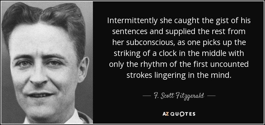 Intermittently she caught the gist of his sentences and supplied the rest from her subconscious, as one picks up the striking of a clock in the middle with only the rhythm of the first uncounted strokes lingering in the mind. - F. Scott Fitzgerald