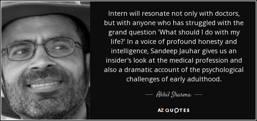 Intern will resonate not only with doctors, but with anyone who has struggled with the grand question 'What should I do with my life?' In a voice of profound honesty and intelligence, Sandeep Jauhar gives us an insider's look at the medical profession and also a dramatic account of the psychological challenges of early adulthood. - Akhil Sharma