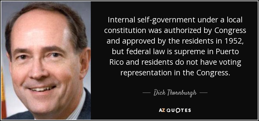 Internal self-government under a local constitution was authorized by Congress and approved by the residents in 1952, but federal law is supreme in Puerto Rico and residents do not have voting representation in the Congress. - Dick Thornburgh