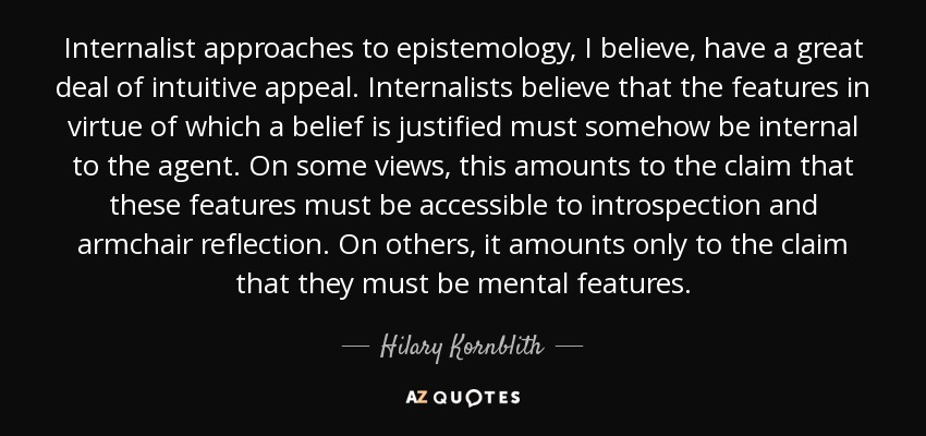 Internalist approaches to epistemology, I believe, have a great deal of intuitive appeal. Internalists believe that the features in virtue of which a belief is justified must somehow be internal to the agent. On some views, this amounts to the claim that these features must be accessible to introspection and armchair reflection. On others, it amounts only to the claim that they must be mental features. - Hilary Kornblith