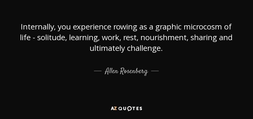 Internally, you experience rowing as a graphic microcosm of life - solitude, learning, work, rest, nourishment, sharing and ultimately challenge. - Allen Rosenberg