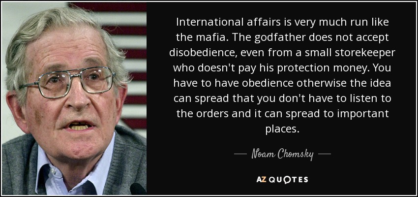 International affairs is very much run like the mafia. The godfather does not accept disobedience, even from a small storekeeper who doesn't pay his protection money. You have to have obedience otherwise the idea can spread that you don't have to listen to the orders and it can spread to important places. - Noam Chomsky