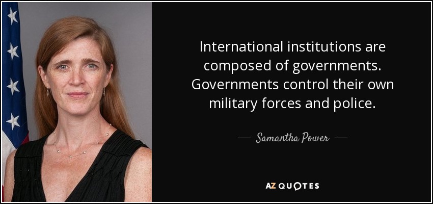 International institutions are composed of governments. Governments control their own military forces and police. - Samantha Power