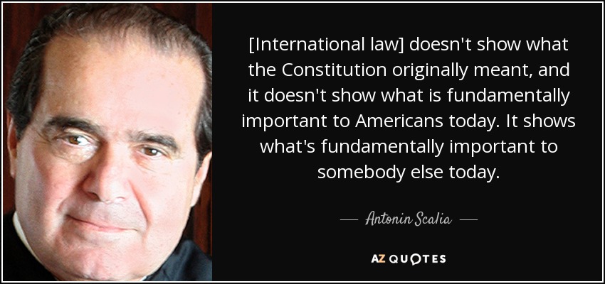 [International law] doesn't show what the Constitution originally meant, and it doesn't show what is fundamentally important to Americans today. It shows what's fundamentally important to somebody else today. - Antonin Scalia
