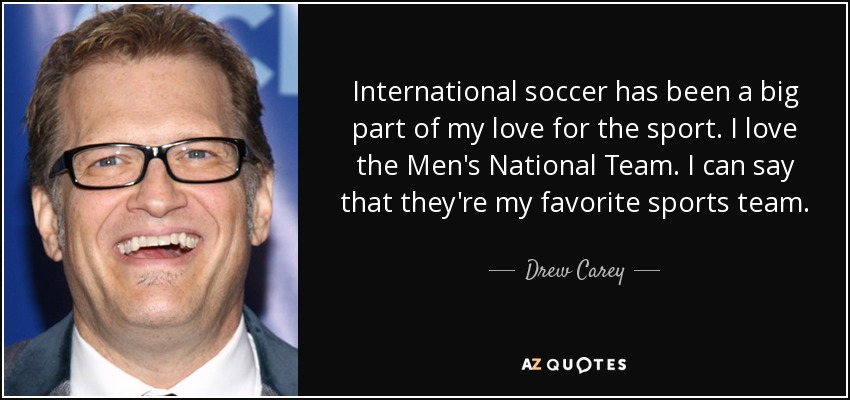 International soccer has been a big part of my love for the sport. I love the Men's National Team. I can say that they're my favorite sports team. - Drew Carey