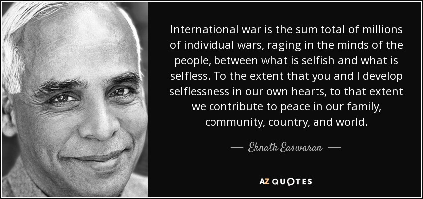 International war is the sum total of millions of individual wars, raging in the minds of the people, between what is selfish and what is selfless. To the extent that you and I develop selflessness in our own hearts, to that extent we contribute to peace in our family, community, country, and world. - Eknath Easwaran