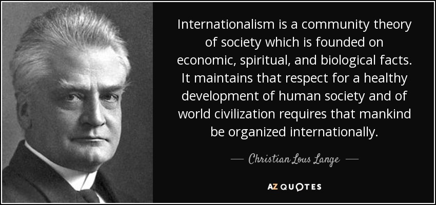 Internationalism is a community theory of society which is founded on economic, spiritual, and biological facts. It maintains that respect for a healthy development of human society and of world civilization requires that mankind be organized internationally. - Christian Lous Lange