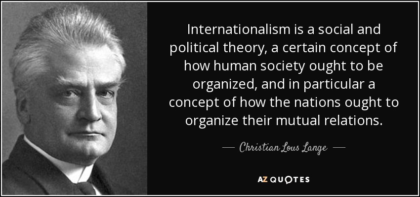 Internationalism is a social and political theory, a certain concept of how human society ought to be organized, and in particular a concept of how the nations ought to organize their mutual relations. - Christian Lous Lange