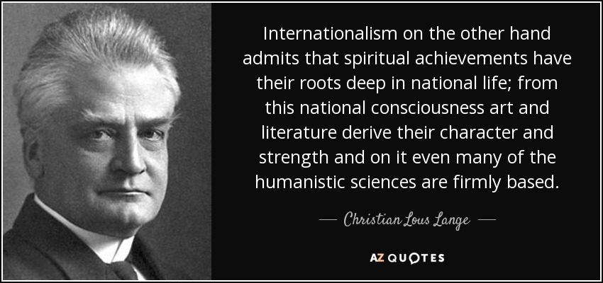 Internationalism on the other hand admits that spiritual achievements have their roots deep in national life; from this national consciousness art and literature derive their character and strength and on it even many of the humanistic sciences are firmly based. - Christian Lous Lange