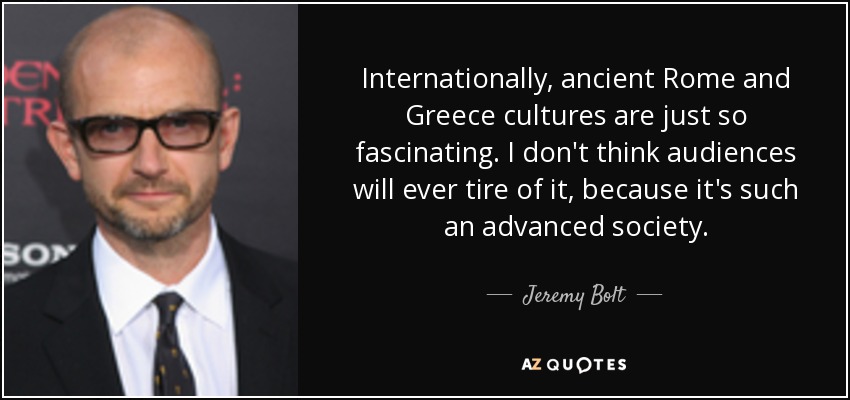 Internationally, ancient Rome and Greece cultures are just so fascinating. I don't think audiences will ever tire of it, because it's such an advanced society. - Jeremy Bolt