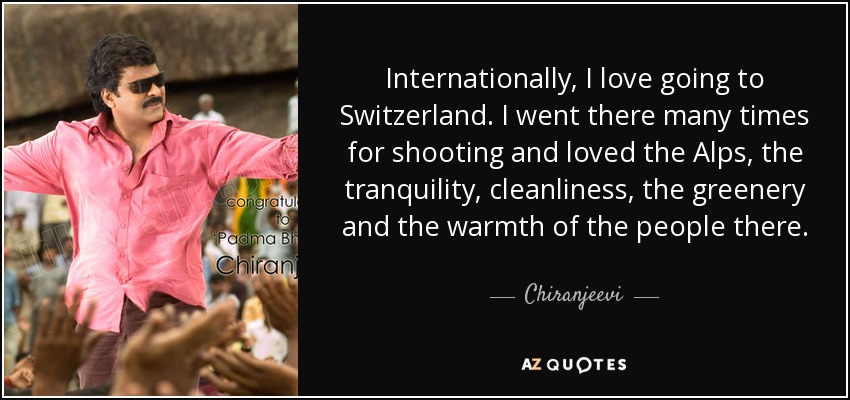 Internationally, I love going to Switzerland. I went there many times for shooting and loved the Alps, the tranquility, cleanliness, the greenery and the warmth of the people there. - Chiranjeevi