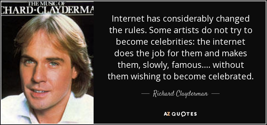 Internet has considerably changed the rules. Some artists do not try to become celebrities: the internet does the job for them and makes them, slowly, famous.... without them wishing to become celebrated. - Richard Clayderman