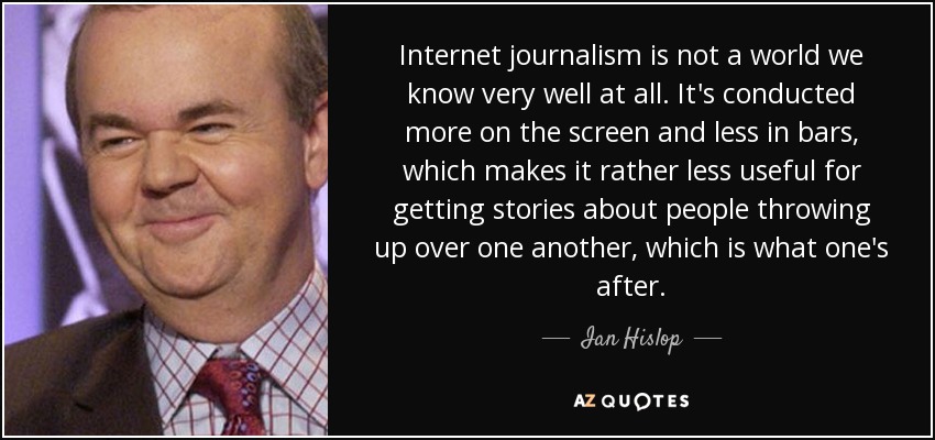 Internet journalism is not a world we know very well at all. It's conducted more on the screen and less in bars, which makes it rather less useful for getting stories about people throwing up over one another, which is what one's after. - Ian Hislop