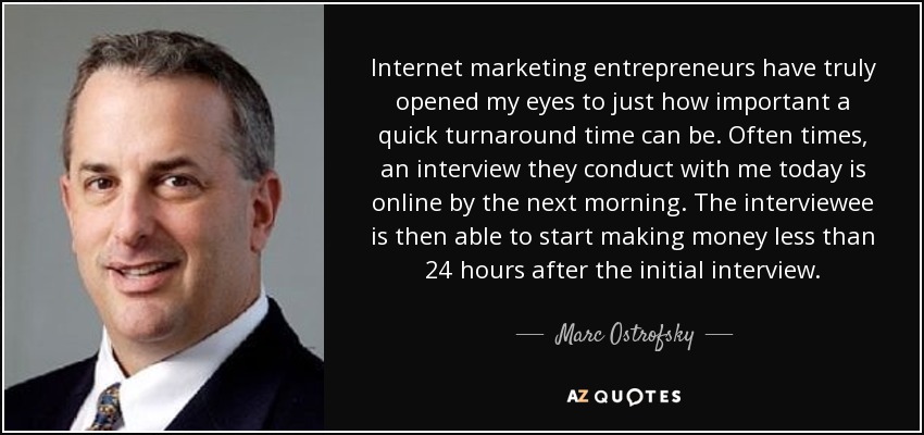 Internet marketing entrepreneurs have truly opened my eyes to just how important a quick turnaround time can be. Often times, an interview they conduct with me today is online by the next morning. The interviewee is then able to start making money less than 24 hours after the initial interview. - Marc Ostrofsky