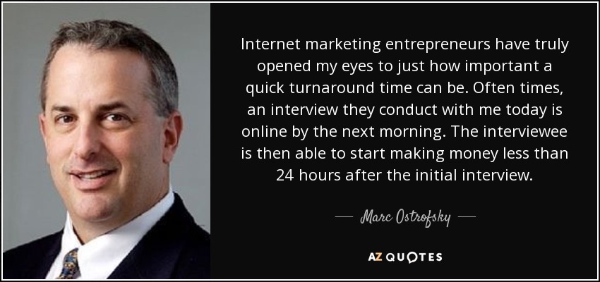 Internet marketing entrepreneurs have truly opened my eyes to just how important a quick turnaround time can be. Often times, an interview they conduct with me today is online by the next morning. The interviewee is then able to start making money less than 24 hours after the initial interview. - Marc Ostrofsky